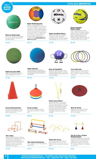 6
CATALOGO DEPORTIVO
WWW.ESTEDEPORTES.CL - ALAMEDA 3421, ESTACIÓN CENTRAL
VENTAS@ESTEDEPORTES.CL - TEL.: (562)776 1219 - (562) 776 6361
EC-026 EC.026.1
Estaca para Slalom
Estaca de Slalom. 1.6 mts. de
altura. Incluye punta flexible
que permite oscilación y mayor
duración, disponible también
con base para pasto sintético.
Estaca con punta: set de 4
unidades. Estaca con base: 1
unidad.
Base de Goma
Base de Goma de 23 cm de
diámetro para Estacas de
25 mm. (negro).
EC-042 BA-003BA-071BA-070
Balones Medicinales
Con y sin rebote disponibles
de 1kg a 5kg de goma dura
antideslizante
Balón Multiproposito
Balón multipropósito de
iniciación Playsoft. Su material
lo hace un balón seguro para
trabajo con niños pequeños.Su
estructura rígida pero flexible
lo transforma en un balón que
mantiene su forma redonda
en el tiempo y permite un
trabajo óptimo debido a su
uniformidad. Disponibles en
mini nº1 y nº2.
Balón Handball Mikasa
Balón de cuero compuesto
cocido a mano cubierta
antideslizante de gran agarre
disponibles en nº1, nº2 y nº3.
Balón Handball
Molten 5000
Balón de balonmano de PU
cuero. Ultra soft de gran agarre,
cosida a mano. Tamaño y peso
oficial. Aprobado por la IHF.
Balón oficial competencias
internacionales IHF. Consulte por
modelo 4000, 2700 y 1000.
GP-001EC-023BA-068
Aros Hula Hula
Disponibles en tres tamaños
60 cm (gp-01.1) 70 cm (gp-
01.2) y 80 cm (gp-01.3) varios
colores.
EC-048
Balón de goma DRB
BalónGomaporosoblando,en
varioscoloresennº6 ynº7º.
Balón Esponja
Balónesponjacomprimidaen
tamañohándbolyfutbolespecial
paratrabajosdeentrenamientoy
recreativos.
Bosu de Equilibrio
Diseñado para soportar hasta
140kg medias de 65cm incluye
manillas elásticas para ejercicios
desmontables.
EN-004 EN-008
Conos Entrenamiento
Conos goma plástica color
naranjo disponibles desde
23cm hasta 45cm.
Conos Lenteja
set de 50 unidades 10 por
color goma plástica incluye
atril.
AT-025 AT-25.1 AT-025.2
Mini Vallas
Set de vallas (6und.), para el
desarrollo de agilidad. Cuenta
con dos posiciones para
utilizarlos en distintas alturas
(23cm o 30cm). Consulte
también valor unitario de
vallas de 15 y 30cm.
Mini Vallas MultiAlturas
mini valas pcv con multialturas
ajustables.
Vallas Mini Arcos
Mini Arco de Entrenamiento
para Fútbol. 33 cm x 51 cm.
Punta de acero galvanizado de
8mm.
EI-001
Set de Conos y Postes
Multipropósito
Para ser usadas para distintos
propósitos, Como obstáculos,
vallas ó entrenamientos de
agilidad. Incluye: 2 conos de
15”, 2 clips rotatorios, 3 postes
de 120 cms.
 