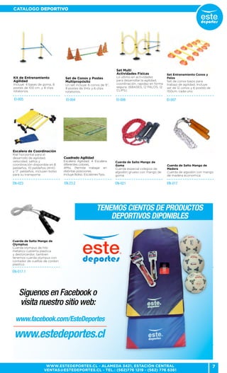 7
CATALOGO DEPORTIVO
WWW.ESTEDEPORTES.CL - ALAMEDA 3421, ESTACIÓN CENTRAL
VENTAS@ESTEDEPORTES.CL - TEL.: (562)776 1219 - (562) 776 6361
Tenemos cientos de productos
deportivos diponibles
EI-006
EN-021 EN-017
EN-017.1
EN-023
Set Multi
Actividades Físicas
Lo ultimo en actividades
para desarrollar la agilidad,
coordinación, rapidez en forma
segura. (6BASES, 12 PALOS, 12
CLIPS).
Cuerda de Salto Mango de
Goma
Cuerda especial colegios de
algodón grueso con mango de
goma.
Cuerda de Salto Mango de
Madera
Cuerda de algodón con mango
de madera economica.
Cuerda de Salto Mango de
Olymphus
Cuerda olympus de hilo
metalico cubierta plastica
y destorcerdor, tambien
tenemos cuerda olympus con
contador de vueltas de cordon
plastico.
Escalera de Coordinación
Riel horizontal para el
desarrollo de agilidad,
velocidad, saltos y
coordinación disponible en 8
peldaños, 10 peldaños (4mt)
y 17 peldaños. incluyen bolso
para su transporte.
EI-004
Set de Conos y Postes
Multipropósito
Un set incluye: 6 conos de 9”,
9 postes de 1mts y 6 clips
rotatorios.
EN.23.2
Cuadrado Agilidad
Escalera Agilidad: 4 Escalera
diferentes colores,
4Mts. Permite trabajar en
distintas posiciones.
Incluye Bolso. Escalones fijos.
EI-005
Kit de Entrenamiento
Agilidad
Incluye: 4 bases de goma, 8
postes de 100 cm. y 8 clips
rotatorios.
EI-007
Set Entrenamiento Conos y
Palos
Set de conos bajos para
trabajo de agilidad. Incluye:
set de 12 conos y 6 postes de
100cm. cada uno.
Siguenos en Facebook o
visita nuestro sitio web:
www.facebook.com/EsteDeportes
www.estedeportes.cl
 
