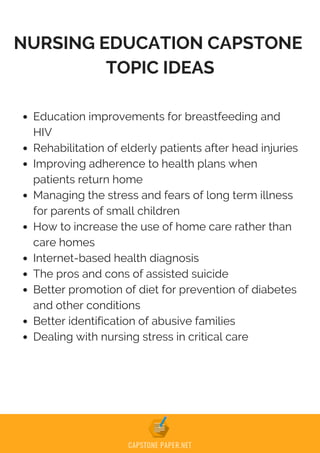 NURSING EDUCATION CAPSTONE
TOPIC IDEAS
Education improvements for breastfeeding and
HIV
Rehabilitation of elderly patients after head injuries
Improving adherence to health plans when
patients return home
Managing the stress and fears of long term illness
for parents of small children
How to increase the use of home care rather than
care homes
Internet-based health diagnosis
The pros and cons of assisted suicide
Better promotion of diet for prevention of diabetes
and other conditions
Better identification of abusive families
Dealing with nursing stress in critical care
 