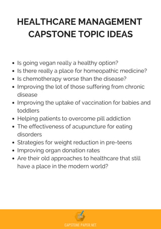 HEALTHCARE MANAGEMENT
CAPSTONE TOPIC IDEAS
Is going vegan really a healthy option?
Is there really a place for homeopathic medicine?
Is chemotherapy worse than the disease?
Improving the lot of those suffering from chronic
disease
Improving the uptake of vaccination for babies and
toddlers
Helping patients to overcome pill addiction
The effectiveness of acupuncture for eating
disorders
Strategies for weight reduction in pre-teens
Improving organ donation rates
Are their old approaches to healthcare that still
have a place in the modern world?
 