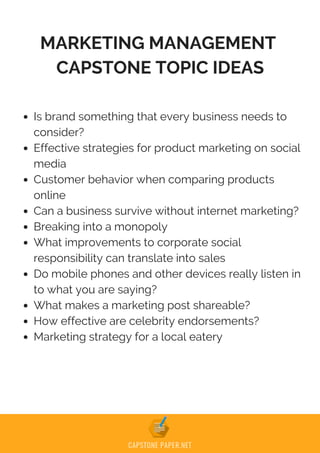 MARKETING MANAGEMENT
CAPSTONE TOPIC IDEAS
Is brand something that every business needs to
consider?
Effective strategies for product marketing on social
media
Customer behavior when comparing products
online
Can a business survive without internet marketing?
Breaking into a monopoly
What improvements to corporate social
responsibility can translate into sales
Do mobile phones and other devices really listen in
to what you are saying?
What makes a marketing post shareable?
How effective are celebrity endorsements?
Marketing strategy for a local eatery
 