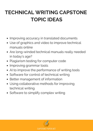 TECHNICAL WRITING CAPSTONE
TOPIC IDEAS
Improving accuracy in translated documents
Use of graphics and video to improve technical
manuals online
Are long-winded technical manuals really needed
in today’s age?
Plagiarism testing for computer code
Improving grammar tools
AI to improve the performance of writing tools
Software for control of technical writing
Better management of information
Using collaborative methods for improving
technical writing
Software to simplify complex writing
 