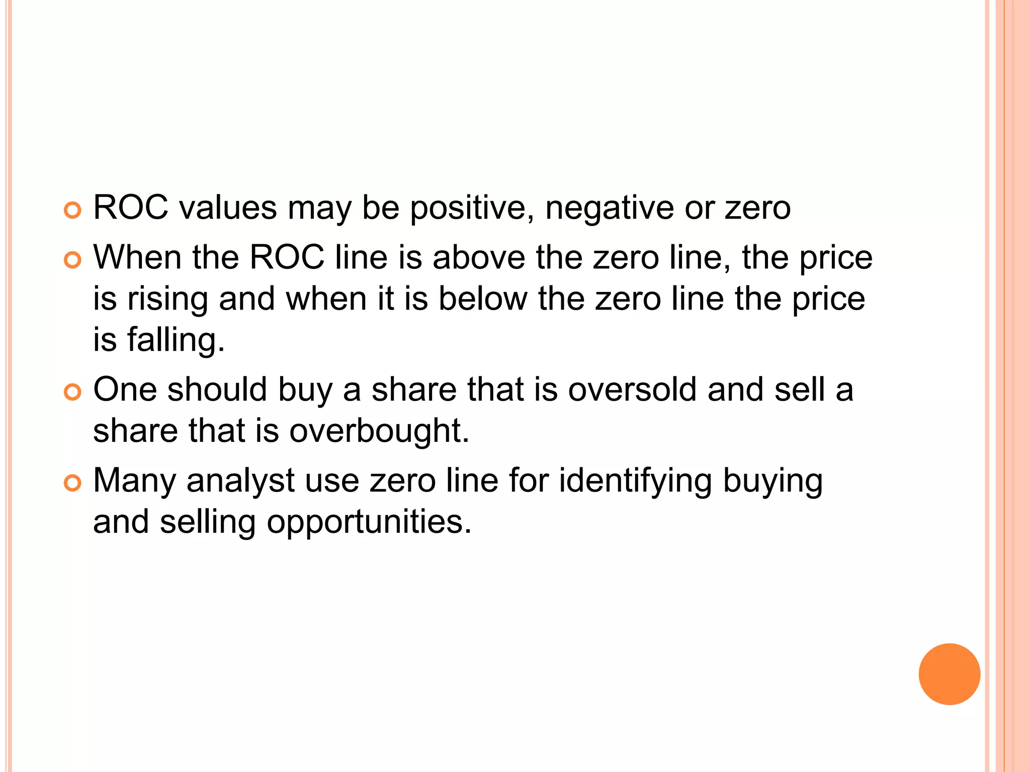  ROC values may be positive, negative or zero
 When the ROC line is above the zero line, the price
is rising and when it is below the zero line the price
is falling.
 One should buy a share that is oversold and sell a
share that is overbought.
 Many analyst use zero line for identifying buying
and selling opportunities.
 
