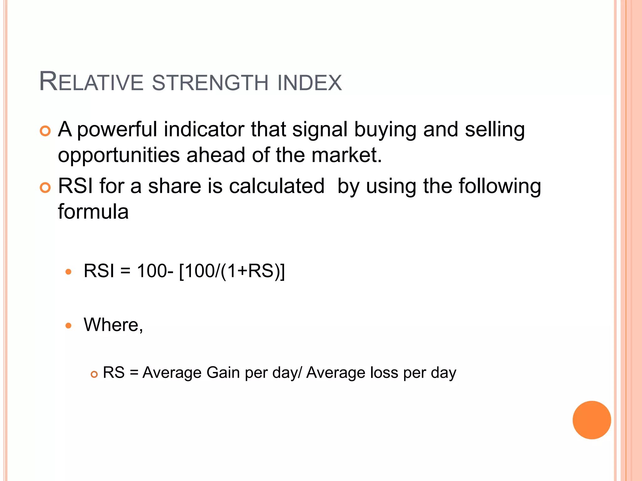 RELATIVE STRENGTH INDEX
 A powerful indicator that signal buying and selling
opportunities ahead of the market.
 RSI for a share is calculated by using the following
formula
 RSI = 100- [100/(1+RS)]
 Where,
 RS = Average Gain per day/ Average loss per day
 