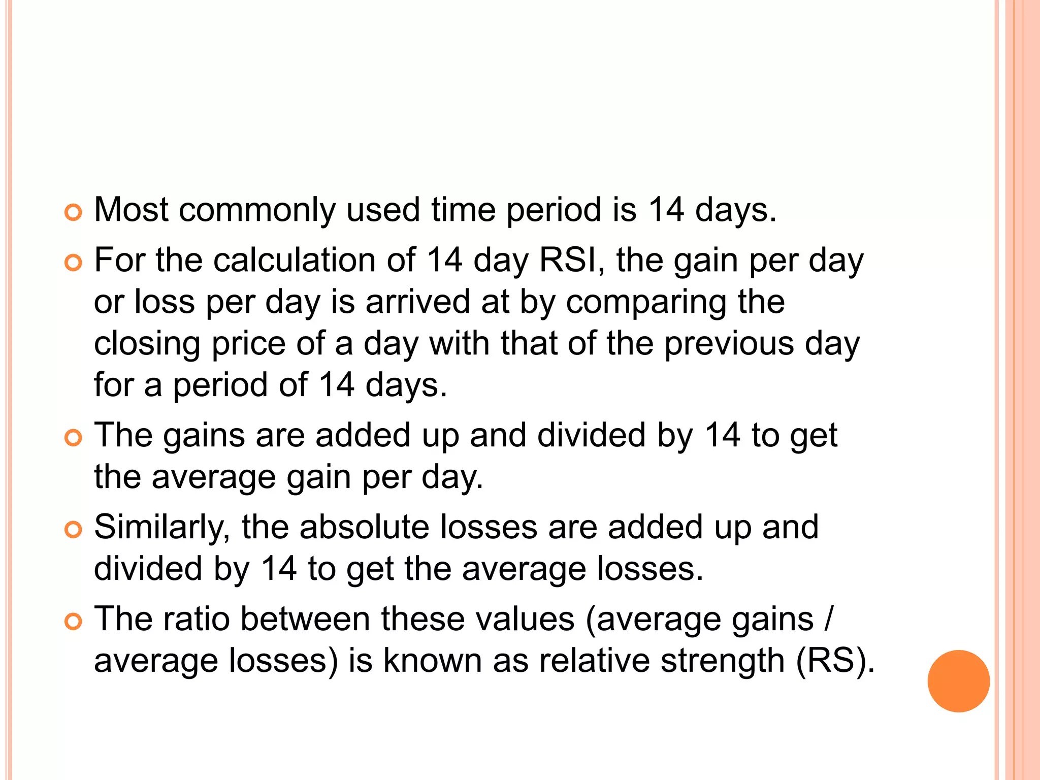  Most commonly used time period is 14 days.
 For the calculation of 14 day RSI, the gain per day
or loss per day is arrived at by comparing the
closing price of a day with that of the previous day
for a period of 14 days.
 The gains are added up and divided by 14 to get
the average gain per day.
 Similarly, the absolute losses are added up and
divided by 14 to get the average losses.
 The ratio between these values (average gains /
average losses) is known as relative strength (RS).
 