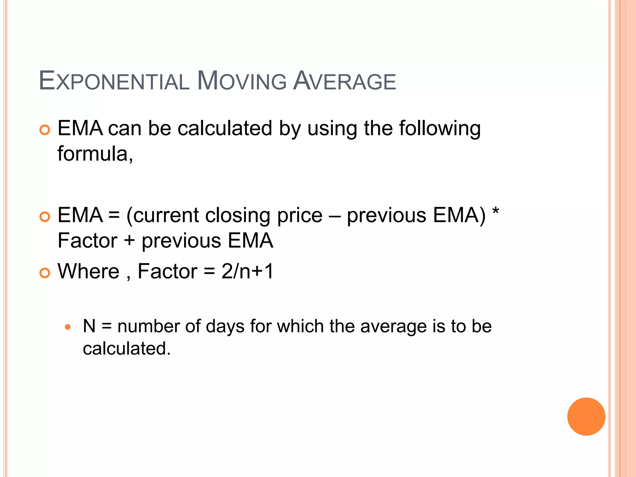EXPONENTIAL MOVING AVERAGE
 EMA can be calculated by using the following
formula,
 EMA = (current closing price – previous EMA) *
Factor + previous EMA
 Where , Factor = 2/n+1
 N = number of days for which the average is to be
calculated.
 