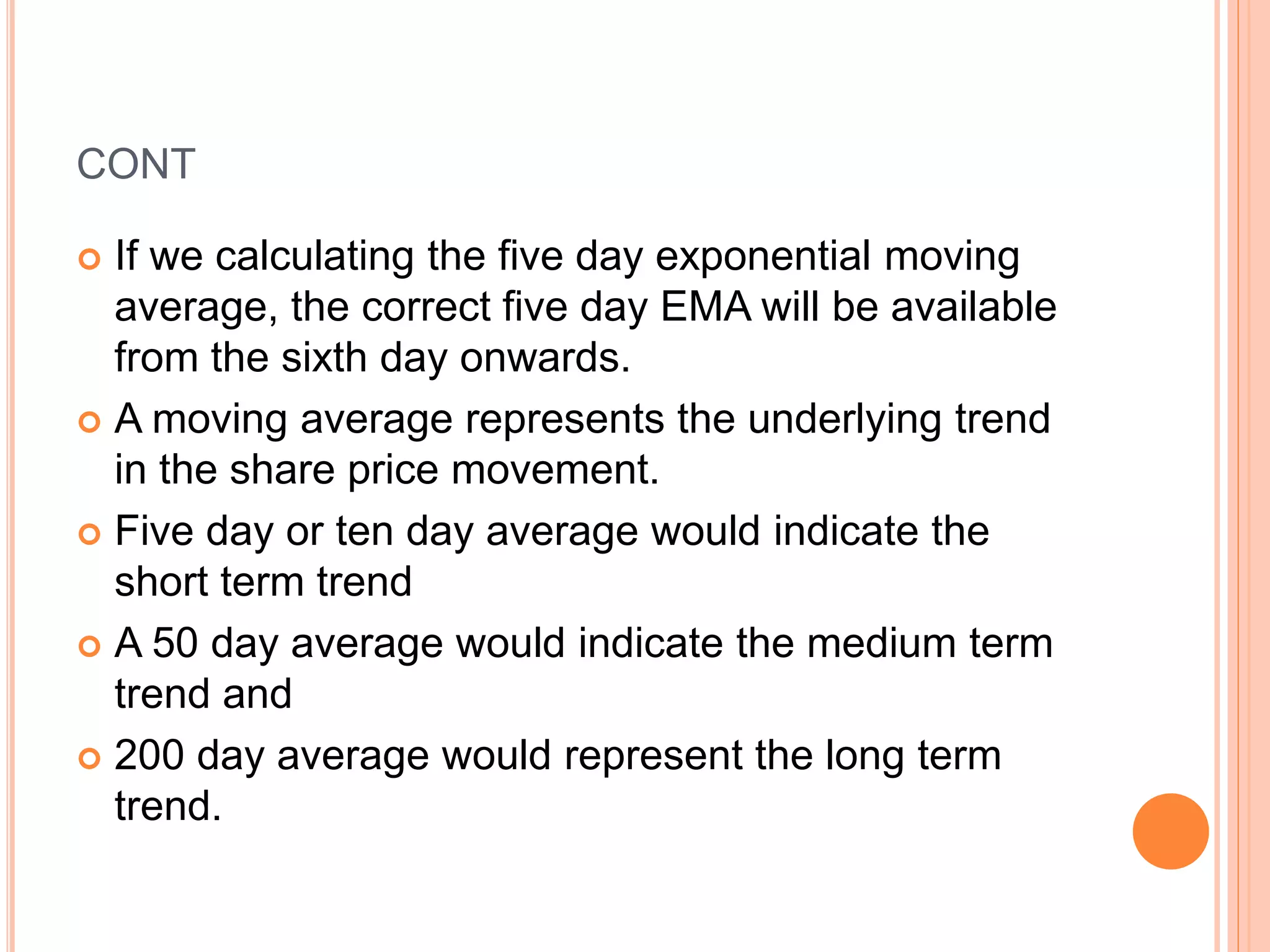 CONT
 If we calculating the five day exponential moving
average, the correct five day EMA will be available
from the sixth day onwards.
 A moving average represents the underlying trend
in the share price movement.
 Five day or ten day average would indicate the
short term trend
 A 50 day average would indicate the medium term
trend and
 200 day average would represent the long term
trend.
 