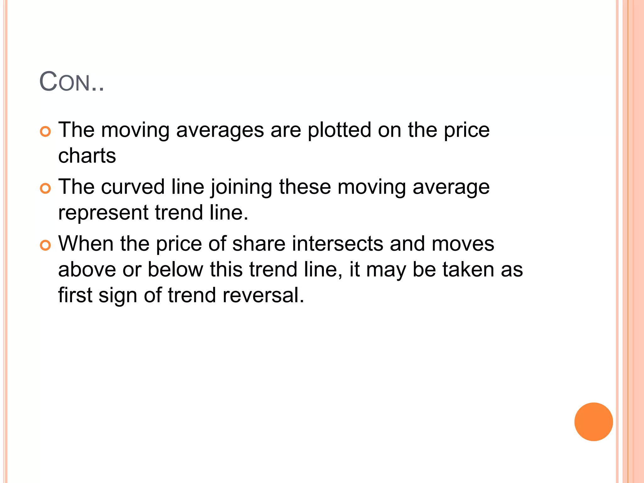 CON..
 The moving averages are plotted on the price
charts
 The curved line joining these moving average
represent trend line.
 When the price of share intersects and moves
above or below this trend line, it may be taken as
first sign of trend reversal.
 