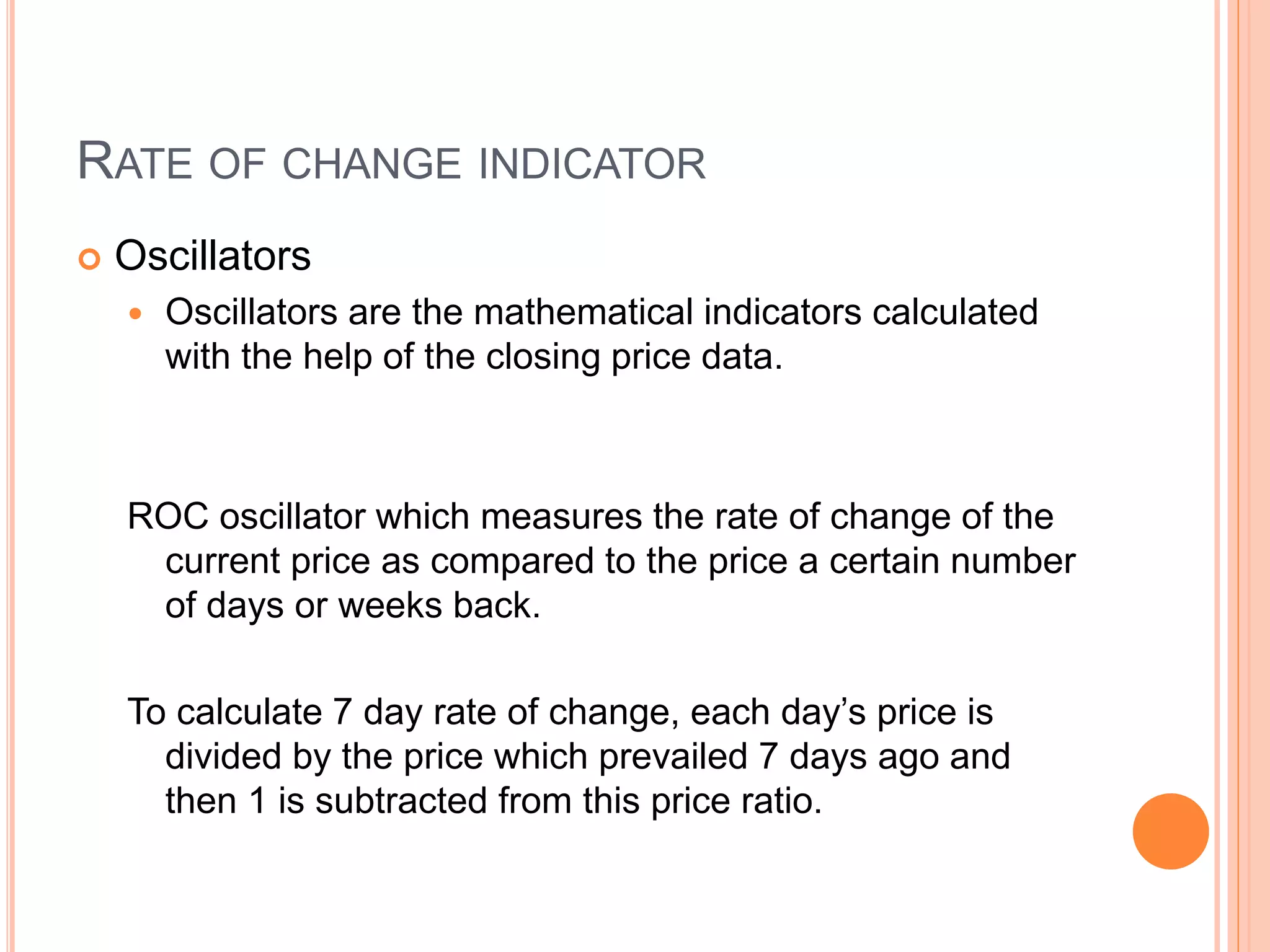 RATE OF CHANGE INDICATOR
 Oscillators
 Oscillators are the mathematical indicators calculated
with the help of the closing price data.
ROC oscillator which measures the rate of change of the
current price as compared to the price a certain number
of days or weeks back.
To calculate 7 day rate of change, each day’s price is
divided by the price which prevailed 7 days ago and
then 1 is subtracted from this price ratio.
 