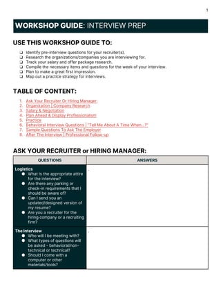 1
WORKSHOP GUIDE: INTERVIEW PREP
USE THIS WORKSHOP GUIDE TO:
❏ Identify pre-interview questions for your recruiter(s).
❏ Research the organizations/companies you are interviewing for.
❏ Track your salary and offer package research.
❏ Compile the necessary items and questions for the week of your interview.
❏ Plan to make a great first impression.
❏ Map out a practice strategy for interviews.
TABLE OF CONTENT:
1. Ask Your Recruiter Or Hiring Manager:
2. Organization | Company Research
3. Salary & Negotiation
4. Plan Ahead & Display Professionalism
5. Practice
6. Behavioral Interview Questions | “Tell Me About A Time When...?”
7. Sample Questions To Ask The Employer
8. After The Interview | Professional Follow-up
ASK YOUR RECRUITER or HIRING MANAGER:
QUESTIONS ANSWERS
Logistics
● What is the appropriate attire
for the interview?
● Are there any parking or
check-in requirements that I
should be aware of?
● Can I send you an
updated/designed version of
my resume?
● Are you a recruiter for the
hiring company or a recruiting
firm?
.
The Interview
● Who will I be meeting with?
● What types of questions will
be asked - behavioral/non-
technical or technical?
● Should I come with a
computer or other
materials/tools?
.
 