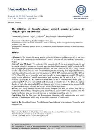  Please cite this paper as:
Haji Esmaeil Hajjar F, Jebali A, Hekmatimoghaddam H. The inhibition of Candida albicans secreted aspartyl
proteinase by triangular gold nanoparticles, Nanomed J, 2015; 2(1): 54-59.
Received: Jul. 22, 2014; Accepted: Aug. 5, 2014
Vol. 2, No. 1, Winter 2015, page 54-59
Received: Apr. 22, 2014; Accepted: Jul. 12, 2014
Vol. 1, No. 5, Autumn 2014, page 298-301
Online ISSN 2322-5904
http://nmj.mums.ac.ir
Original Research
The inhibition of Candida albicans secreted aspartyl proteinase by
triangular gold nanoparticles
Farzaneh Haji Esmaeil Hajjar1
, Ali Jebali2*
, Seyedhossein Hekmatimoghaddam3
1
Departments of Microbiology, Pars Hospital Lab, Tehran, Iran
2
Department of Genetics, Research and Clinical Center for Infertility, Shahid Sadoughi University of Medical
Sciences, Yazd, Iran
3
Department of Laboratory Sciences, School of Paramedicine, Shahid Sadoughi University of Medical Sciences,
Yazd, Iran
Abstract
Objective(s): The aim of this study was to synthesize triangular gold nanoparticles, and then
to evaluate their capability for inhibition of Candida albicans secreted aspartyl proteinase 2
(Sap2).
Materials and Methods: To synthesize the nanoparticles, hydrogen tetrachloroaurate and
hexadecyl trimethyl ammonium bromide were incubated in presence of Sn(IV) meso-tetra(N-
methyl-4-pyridyl) porphine tetratosylate chloride, and then characterized. Next, thirty clinical
isolates of Candida albicans were obtained from patients suffering from vaginal candidiasis.
Each Candida albicans isolate was first cultured in YCB-BSA medium, incubated for 24 h at
35 ºC. Then, 100 µL of triangular gold nanoparticles at three concentrations (16, 32, and 64
µg/mL) were added to Candida suspension, and incubated for 24 and 48 h at 35 ºC. To
evaluate Sap activity, 0.1 mL of medium and 0.4 mL of 0.1 M sodium citrate buffer (pH 3.2)
containing BSA 1% w/v were added, and incubated 15 minutes at 37 ºC. Then, the optical
density of each tube was read at 280 nm. Enzyme activity was expressed as the amount (µM)
of tyrosine equivalents released per min per ml of culture supernatant.
Results: This study showed that the size of the nanoparticles was 70±50 nm. Sap activity
evaluation demonstrated triangular gold nanoparticles could inhibit the enzyme, and the
higher incubation time and concentration led to more decrease of Sap activity.
Conclusion: For the first time, we demonstrated triangular gold nanoparticles as a novel
inhibitor of Sap enzyme which may be useful for treatment of candidiasis.
Keywords: Candida albicans, Peptide ligand, Secreted aspartyl proteinase, Triangular gold
nanoparticles
*Corresponding Author: Ali Jebali, Department of Genetics, Research and Clinical Center for Infertility,
Shahid Sadoughi University of Medical Sciences, Yazd, Iran.
Tel:+98-3518286481, Email: alijebal2011@gmail.com
 
