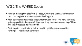 WG 2 The WYRED Space
• Aims at making the platform a space, where the WYRED community
can start to grow and take over on the long run.
• Man questions: How does the platform work for C+YP? How can they
get engaged into dialogues? How can they take over ownership? How
will the processes be sustained?
• First step to coordinate activities and to get the communication
running: Facilitation schedule
 