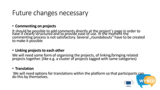 Future changes necessary
• Commenting on projects
It should be possible to add comments directly at the project´s page in order to
have it clearly structured and to provide ease of use. In the moment the
commenting process is not satisfactory. Several „roundabouts“ have to be created
to make it possible
• Linking projects to each other
We will need some form of organising the projects, of linking/bringing related
projects together. (like e.g. a cluster of projects tagged with same categories)
• Translation
We will need options for translations within the platform so that participants can
do this by themselves.
 