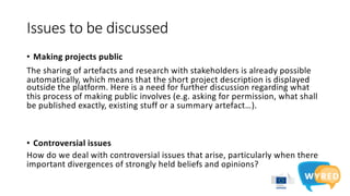 Issues to be discussed
• Making projects public
The sharing of artefacts and research with stakeholders is already possible
automatically, which means that the short project description is displayed
outside the platform. Here is a need for further discussion regarding what
this process of making public involves (e.g. asking for permission, what shall
be published exactly, existing stuff or a summary artefact…).
• Controversial issues
How do we deal with controversial issues that arise, particularly when there
important divergences of strongly held beliefs and opinions?
 