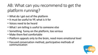 AB: What can you recommend to get the
platform running?
• What do I get out of the platform
• It must be useful to YP, what is it for
• Voices need to be heard
• What I am telling is useful to someone else
• Something funny on the platform, too serious
• Make them feel comfortable
• Platform appeals only to the brain, need more emotional level
• Focused conversation method, participative methods of
communication
 