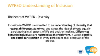 WYRED Understanding of Inclusion
The heart of WYRED - Diversity
Inclusion in WYRED is committed to an understanding of diversity that
regards differences as normal and values the idea of anyone equally
participating in all aspects of life and decision-making. Differences
between individuals are regarded as an enrichment. It values equality
and equal participation of every participant in all processes of the
project.
 