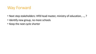 Way Forward
• Next step stakeholders: HFB head master, ministry of education, …, ?
• Identify new group, no more schools
• Keep the next cycle shorter
 