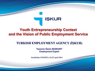 Youth Entrepreneurship Context
and the Vision of Public Employment Service
TURKISH EMPLOYMENT AGENCY (İŞKUR)
Yasemin Özüm BOZKURT
Employment Expert
Stockholm, SWEDEN; 24-25 April 2014
 