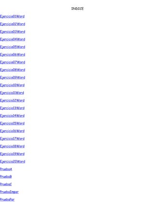 INDICE
Ejercicio01Word
Ejercicio02Word
Ejercicio03Word
Ejercicio04Word
Ejercicio05Word
Ejercicio06Word
Ejercicio07Word
Ejercicio08Word
Ejercicio09Word
Ejercicio10Word
Ejercicio11Word
Ejercicio12Word
Ejercicio13Word
Ejercicio14Word
Ejercicio15Word
Ejercicio16Word
Ejercicio17Word
Ejercicio18Word
Ejercicio19Word
Ejercicio20Word
PruebaA
PruebaB
PruebaC
PruebaImpar
PruebaPar