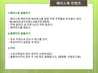 페이스북 컨텐츠
1.페이스북 글올리기
- 페이스북 페이지에 해쉬태그를 달면 이후 주제별로 모아볼수 있다.
예) #4대강 #가리왕산 #골프장 #탈핵
- 전에 올라간 글 이후 3시간 이후 올린다.
- 예약하기를 해둔다.
2.홈페이지 글올리기
- 주요 키워드로 반드시 태그를 단다.
- 특성이미지 설정을 꼭 한다.
3.기타
- 스토리채널의 경우 관리자 신청하세요~
- 옐롱아이디의 경우 주 1회 정도 발행합니다. (앨범형. 카탈로그형)
 
