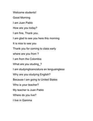 Welcome students!
Good Morning
I am Juan Pablo
How are you today?
I am fine, Thank you.
I am glad to see you here this morning
It is nice to see you
Thank you for coming to class early
where are you from ?
I am from the Colombia
What are you studing_?
I am studyinglicenciatura en lenguainglesa
Why are you studying English?
Because I am going to United States
Who is your teacher?
My teacher is Juan Pablo
Where do you live?
I live in Gamma
 