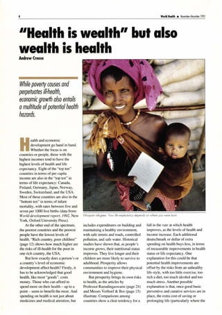 4 World Heolth • November-December 1992
''Health is wealth'' but also
wealth is health
Andrew Creese
While poverty causes and
perpetuates ill-health,
economic growth also entails
amultitude ofpotentialhealth
hazards.
H
ealth and economic
development go hand in hand.
Whether the focus is on
countries or people, those with the
highest incomes tend to have the
highest levels of health and life
expectancy. Eight of the "top ten"
countries in terms of per capita
income are also in the "top ten" in
terms of life expectancy: Canada,
Finland, Germany, Japan, Norway,
Sweden, Switzerland, and the USA.
Most of these countries are also in the
"bottom ten" in terms of infant
mortality, with rates between five and
seven per 1000 live births (data from:
World development report, 1992, New
York, Oxford University Press).
At the other end of the spectrum,
the poorest countries and the poorest
people have the lowest levels of
health. "Rich country, poor children"
(page 12) shows how much higher are
the risks of ill-health for the poor in
one rich country, the USA.
But how exactly does a person's or
a country's level of economic
development affect health? Firstly, it
has to be acknowledged that good
health, like most "goods", costs
money. Those who can afford to
spend more on their health - up to a
point - seem to benefit the most. And
spending on health is not just about
medicines and medical attention, but
includes expenditures on building and
maintaining a healthy environment,
with safe streets and roads, controlled
pollution, and safe water. Historical
studies have shown that, as people's
income grows, their nutritional status
improves. They live longer and their
children are more likely to survive to
adulthood. Prosperity allows
communities to improve their physical
environment and hygiene.
But prosperity brings its own risks
to health, as the articles by
Professor Ramalingaswami (page 24)
and Messrs Verhoef & Bos (page 15)
illustrate. Comparisons among
countries show a clear tendency for a
fall in the rate at which health
improves, as the levels of health and
income increase. Each additional
deutschmark or dollar of extra
spending on health buys less, in terms
of measurable improvements in health
status or life expectancy. One
explanation for this could be that
potential health improvements are
offset by the risks from an unhealthy
life-style, with too little exercise, too
rich a diet, too much alcohol and too
much stress. Another possible
explanation is that, once good basic
preventive and curative services are in
place, the extra cost of saving or
prolonging life (particularly where the
 