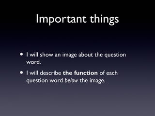 Important things
• I will show an image about the question
word.
• I will describe the function of each
question word below the image.