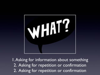 1. Asking for information about something
2. Asking for repetition or confirmation
2. Asking for repetition or confirmation