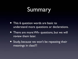 Summary
• This 6 question words are basic to
understand more questions or declarations.
• There are more Wh- questions, but we will
review them later.
• Study, because we won’t be repeating their
meanings in class!!!