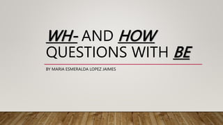 WH- AND HOW
QUESTIONS WITH BE
BY MARIA ESMERALDA LOPEZ JAIMES
 