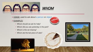 WHOM
USAGE: used to ask about a person or object.
EXAMPLES:
• Whom should we ask for help?
• Whom did you see yesterday in the park?
• Whom is the cat chasing?
• Whom ate the last piece of cake?
 