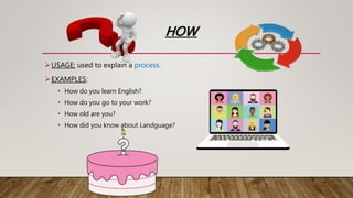 HOW
USAGE: used to explain a process.
EXAMPLES:
• How do you learn English?
• How do you go to your work?
• How old are you?
• How did you know about Landguage?
 
