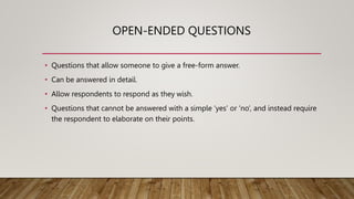 OPEN-ENDED QUESTIONS
• Questions that allow someone to give a free-form answer.
• Can be answered in detail.
• Allow respondents to respond as they wish.
• Questions that cannot be answered with a simple ‘yes’ or ‘no’, and instead require
the respondent to elaborate on their points.
 