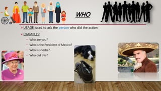 WHO
USAGE: used to ask the person who did the action
EXAMPLES:
• Who are you?
• Who is the President of Mexico?
• Who is she/he?
• Who did this?
 