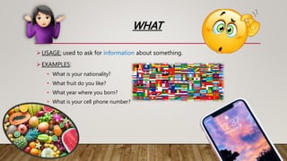 WHAT
USAGE: used to ask for information about something.
EXAMPLES:
• What is your nationality?
• What fruit do you like?
• What year where you born?
• What is your cell phone number?
 