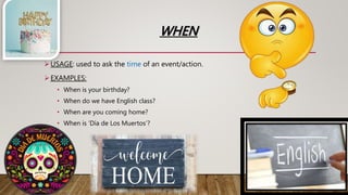 WHEN
USAGE: used to ask the time of an event/action.
EXAMPLES:
• When is your birthday?
• When do we have English class?
• When are you coming home?
• When is ‘Día de Los Muertos’?
 