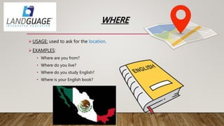 WHERE
USAGE: used to ask for the location.
EXAMPLES:
• Where are you from?
• Where do you live?
• Where do you study English?
• Where is your English book?
 