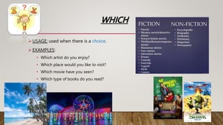 WHICH
USAGE: used when there is a choice.
EXAMPLES:
• Which artist do you enjoy?
• Which place would you like to visit?
• Which movie have you seen?
• Which type of books do you read?
 