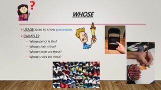 WHOSE
USAGE: used to show possession.
EXAMPLES:
• Whose pencil is this?
• Whose chair is that?
• Whose colors are these?
• Whose shoes are those?
 