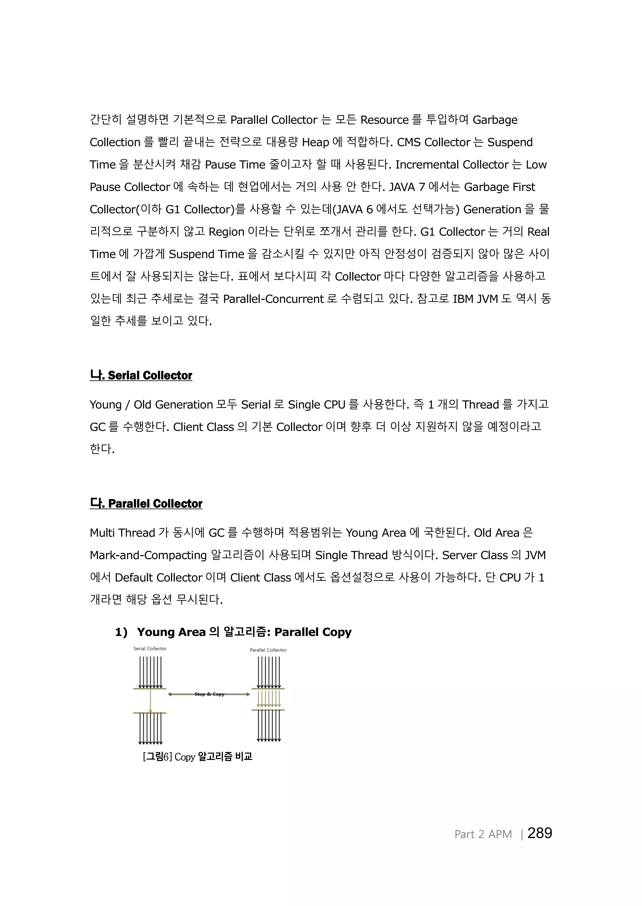Part 2 APM │289
간단히 설명하면 기본적으로 Parallel Collector 는 모든 Resource 를 투입하여 Garbage
Collection 를 빨리 끝내는 전략으로 대용량 Heap 에 적합하다. CMS Collector 는 Suspend
Time 을 분산시켜 채감 Pause Time 줄이고자 할 때 사용된다. Incremental Collector 는 Low
Pause Collector 에 속하는 데 현업에서는 거의 사용 안 한다. JAVA 7 에서는 Garbage First
Collector(이하 G1 Collector)를 사용할 수 있는데(JAVA 6 에서도 선택가능) Generation 을 물
리적으로 구분하지 않고 Region 이라는 단위로 쪼개서 관리를 한다. G1 Collector 는 거의 Real
Time 에 가깝게 Suspend Time 을 감소시킬 수 있지만 아직 안정성이 검증되지 않아 많은 사이
트에서 잘 사용되지는 않는다. 표에서 보다시피 각 Collector 마다 다양한 알고리즘을 사용하고
있는데 최근 추세로는 결국 Parallel-Concurrent 로 수렴되고 있다. 참고로 IBM JVM 도 역시 동
일한 추세를 보이고 있다.
나. Serial Collector
Young / Old Generation 모두 Serial 로 Single CPU 를 사용한다. 즉 1 개의 Thread 를 가지고
GC 를 수행한다. Client Class 의 기본 Collector 이며 향후 더 이상 지원하지 않을 예정이라고
한다.
다. Parallel Collector
Multi Thread 가 동시에 GC 를 수행하며 적용범위는 Young Area 에 국한된다. Old Area 은
Mark-and-Compacting 알고리즘이 사용되며 Single Thread 방식이다. Server Class 의 JVM
에서 Default Collector 이며 Client Class 에서도 옵션설정으로 사용이 가능하다. 단 CPU 가 1
개라면 해당 옵션 무시된다.
1) Young Area 의 알고리즘: Parallel Copy
[그림6] Copy 알고리즘 비교
 