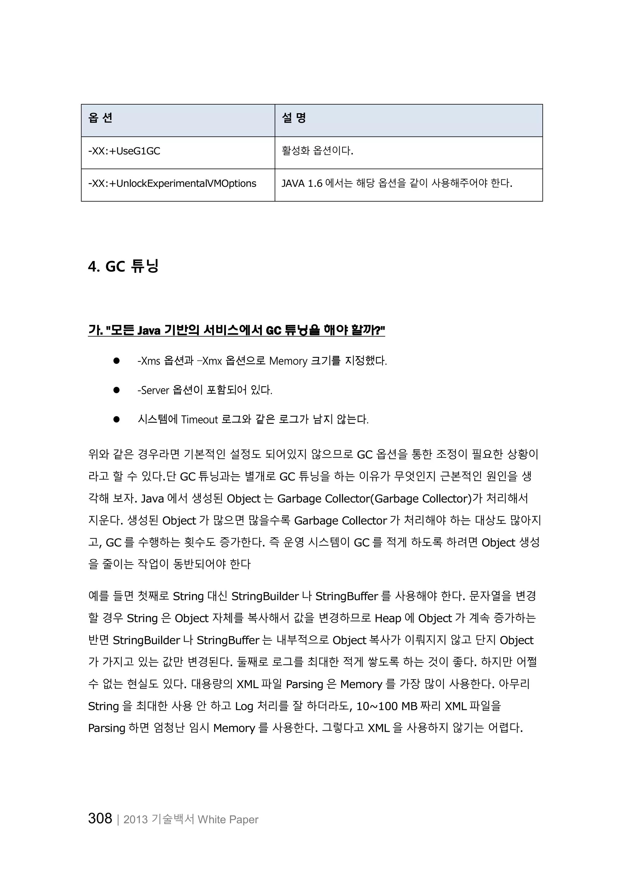 308│2013 기술백서 White Paper
옵 션 설 명
-XX:+UseG1GC 활성화 옵션이다.
-XX:+UnlockExperimentalVMOptions JAVA 1.6 에서는 해당 옵션을 같이 사용해주어야 한다.
4. GC 튜닝
가. "모든 Java 기반의 서비스에서 GC 튜닝을 해야 할까?"
 -Xms 옵션과 –Xmx 옵션으로 Memory 크기를 지정했다.
 -Server 옵션이 포함되어 있다.
 시스템에 Timeout 로그와 같은 로그가 남지 않는다.
위와 같은 경우라면 기본적인 설정도 되어있지 않으므로 GC 옵션을 통한 조정이 필요한 상황이
라고 할 수 있다.단 GC 튜닝과는 별개로 GC 튜닝을 하는 이유가 무엇인지 근본적인 원인을 생
각해 보자. Java 에서 생성된 Object 는 Garbage Collector(Garbage Collector)가 처리해서
지운다. 생성된 Object 가 많으면 많을수록 Garbage Collector 가 처리해야 하는 대상도 많아지
고, GC 를 수행하는 횟수도 증가한다. 즉 운영 시스템이 GC 를 적게 하도록 하려면 Object 생성
을 줄이는 작업이 동반되어야 한다
예를 들면 첫째로 String 대신 StringBuilder 나 StringBuffer 를 사용해야 한다. 문자열을 변경
할 경우 String 은 Object 자체를 복사해서 값을 변경하므로 Heap 에 Object 가 계속 증가하는
반면 StringBuilder 나 StringBuffer 는 내부적으로 Object 복사가 이뤄지지 않고 단지 Object
가 가지고 있는 값만 변경된다. 둘째로 로그를 최대한 적게 쌓도록 하는 것이 좋다. 하지만 어쩔
수 없는 현실도 있다. 대용량의 XML 파일 Parsing 은 Memory 를 가장 많이 사용한다. 아무리
String 을 최대한 사용 안 하고 Log 처리를 잘 하더라도, 10~100 MB 짜리 XML 파일을
Parsing 하면 엄청난 임시 Memory 를 사용한다. 그렇다고 XML 을 사용하지 않기는 어렵다.
 