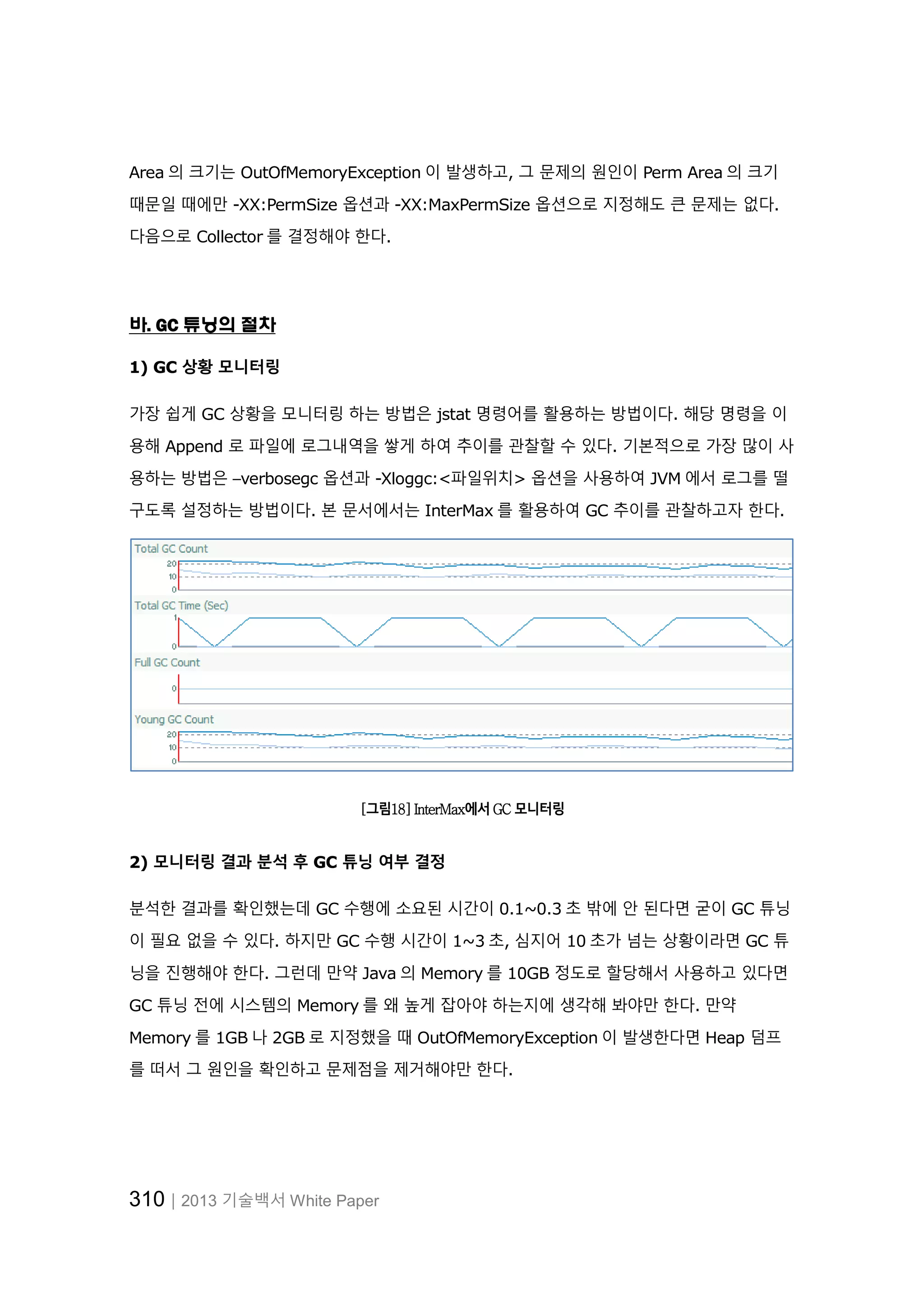 310│2013 기술백서 White Paper
Area 의 크기는 OutOfMemoryException 이 발생하고, 그 문제의 원인이 Perm Area 의 크기
때문일 때에만 -XX:PermSize 옵션과 -XX:MaxPermSize 옵션으로 지정해도 큰 문제는 없다.
다음으로 Collector 를 결정해야 한다.
바. GC 튜닝의 절차
1) GC 상황 모니터링
가장 쉽게 GC 상황을 모니터링 하는 방법은 jstat 명령어를 활용하는 방법이다. 해당 명령을 이
용해 Append 로 파일에 로그내역을 쌓게 하여 추이를 관찰할 수 있다. 기본적으로 가장 많이 사
용하는 방법은 –verbosegc 옵션과 -Xloggc:<파일위치> 옵션을 사용하여 JVM 에서 로그를 떨
구도록 설정하는 방법이다. 본 문서에서는 InterMax 를 활용하여 GC 추이를 관찰하고자 한다.
[그림18] InterMax에서 GC 모니터링
2) 모니터링 결과 분석 후 GC 튜닝 여부 결정
분석한 결과를 확인했는데 GC 수행에 소요된 시간이 0.1~0.3 초 밖에 안 된다면 굳이 GC 튜닝
이 필요 없을 수 있다. 하지만 GC 수행 시간이 1~3 초, 심지어 10 초가 넘는 상황이라면 GC 튜
닝을 진행해야 한다. 그런데 만약 Java 의 Memory 를 10GB 정도로 할당해서 사용하고 있다면
GC 튜닝 전에 시스템의 Memory 를 왜 높게 잡아야 하는지에 생각해 봐야만 한다. 만약
Memory 를 1GB 나 2GB 로 지정했을 때 OutOfMemoryException 이 발생한다면 Heap 덤프
를 떠서 그 원인을 확인하고 문제점을 제거해야만 한다.
 