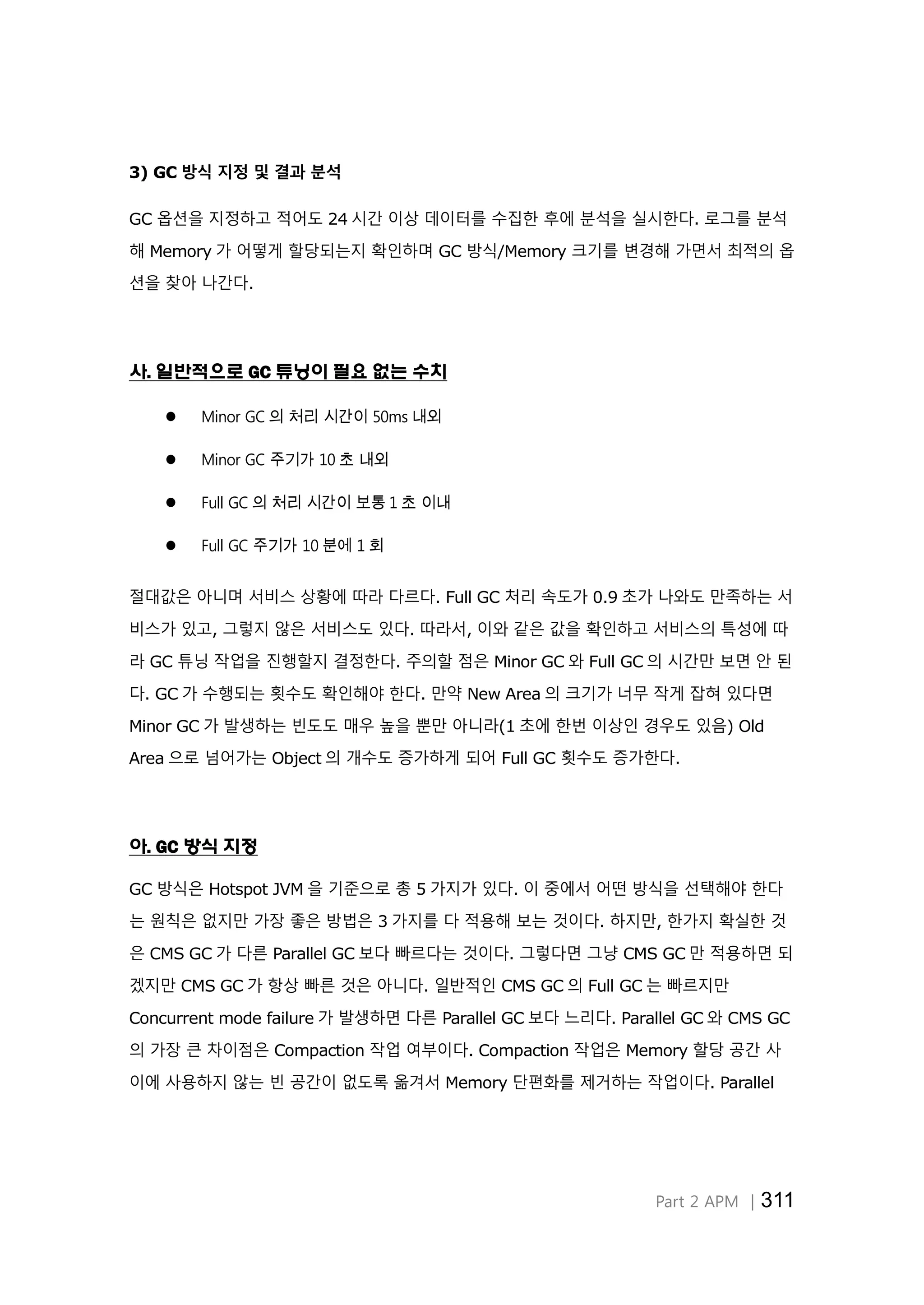 Part 2 APM │311
3) GC 방식 지정 및 결과 분석
GC 옵션을 지정하고 적어도 24 시간 이상 데이터를 수집한 후에 분석을 실시한다. 로그를 분석
해 Memory 가 어떻게 할당되는지 확인하며 GC 방식/Memory 크기를 변경해 가면서 최적의 옵
션을 찾아 나간다.
사. 일반적으로 GC 튜닝이 필요 없는 수치
 Minor GC 의 처리 시간이 50ms 내외
 Minor GC 주기가 10 초 내외
 Full GC 의 처리 시간이 보통 1 초 이내
 Full GC 주기가 10 분에 1 회
절대값은 아니며 서비스 상황에 따라 다르다. Full GC 처리 속도가 0.9 초가 나와도 만족하는 서
비스가 있고, 그렇지 않은 서비스도 있다. 따라서, 이와 같은 값을 확인하고 서비스의 특성에 따
라 GC 튜닝 작업을 진행할지 결정한다. 주의할 점은 Minor GC 와 Full GC 의 시간만 보면 안 된
다. GC 가 수행되는 횟수도 확인해야 한다. 만약 New Area 의 크기가 너무 작게 잡혀 있다면
Minor GC 가 발생하는 빈도도 매우 높을 뿐만 아니라(1 초에 한번 이상인 경우도 있음) Old
Area 으로 넘어가는 Object 의 개수도 증가하게 되어 Full GC 횟수도 증가한다.
아. GC 방식 지정
GC 방식은 Hotspot JVM 을 기준으로 총 5 가지가 있다. 이 중에서 어떤 방식을 선택해야 한다
는 원칙은 없지만 가장 좋은 방법은 3 가지를 다 적용해 보는 것이다. 하지만, 한가지 확실한 것
은 CMS GC 가 다른 Parallel GC 보다 빠르다는 것이다. 그렇다면 그냥 CMS GC 만 적용하면 되
겠지만 CMS GC 가 항상 빠른 것은 아니다. 일반적인 CMS GC 의 Full GC 는 빠르지만
Concurrent mode failure 가 발생하면 다른 Parallel GC 보다 느리다. Parallel GC 와 CMS GC
의 가장 큰 차이점은 Compaction 작업 여부이다. Compaction 작업은 Memory 할당 공간 사
이에 사용하지 않는 빈 공간이 없도록 옮겨서 Memory 단편화를 제거하는 작업이다. Parallel
 