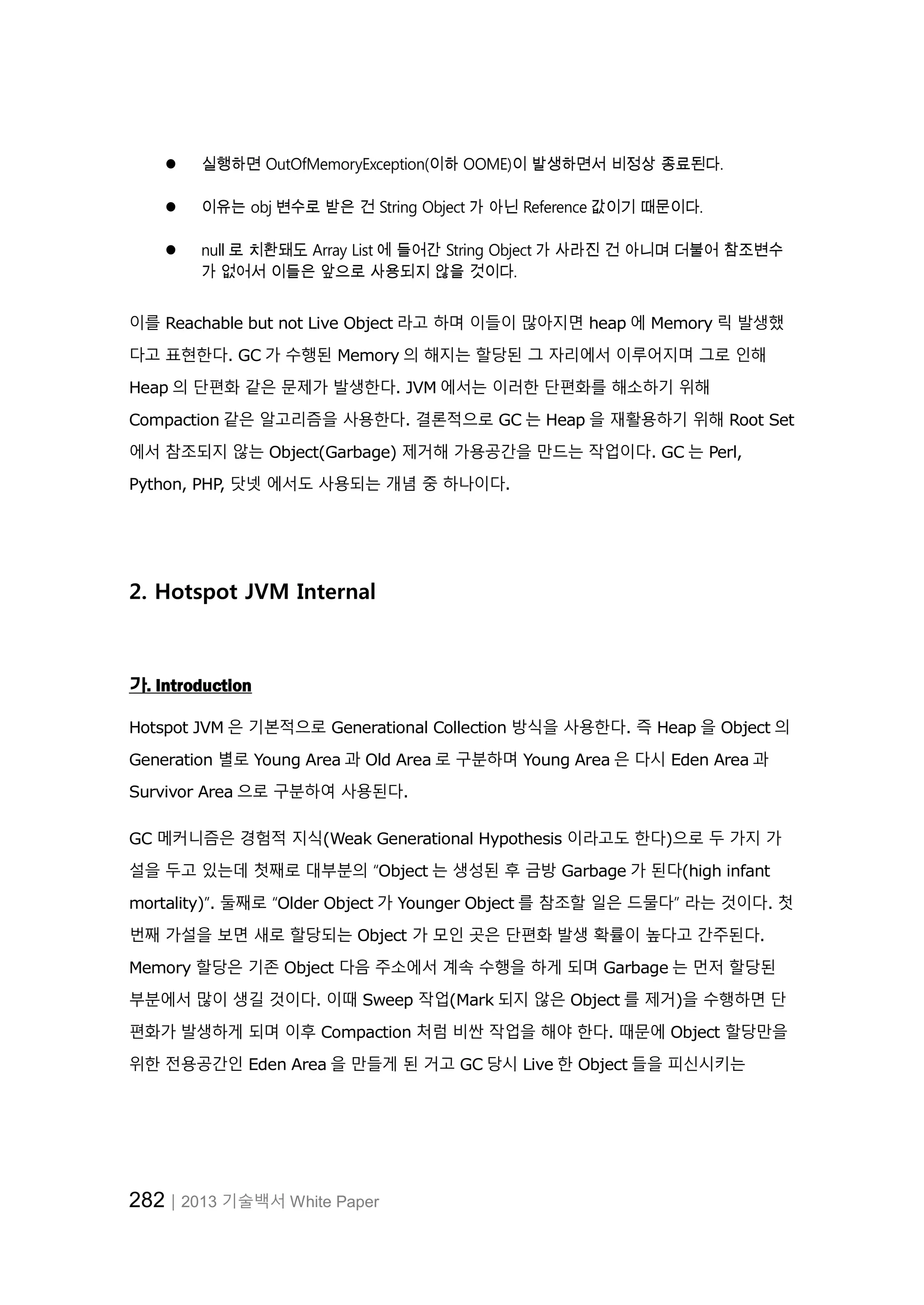 282│2013 기술백서 White Paper
 실행하면 OutOfMemoryException(이하 OOME)이 발생하면서 비정상 종료된다.
 이유는 obj 변수로 받은 건 String Object 가 아닌 Reference 값이기 때문이다.
 null 로 치환돼도 Array List 에 들어간 String Object 가 사라진 건 아니며 더불어 참조변수
가 없어서 이들은 앞으로 사용되지 않을 것이다.
이를 Reachable but not Live Object 라고 하며 이들이 많아지면 heap 에 Memory 릭 발생했
다고 표현한다. GC 가 수행된 Memory 의 해지는 할당된 그 자리에서 이루어지며 그로 인해
Heap 의 단편화 같은 문제가 발생한다. JVM 에서는 이러한 단편화를 해소하기 위해
Compaction 같은 알고리즘을 사용한다. 결론적으로 GC 는 Heap 을 재활용하기 위해 Root Set
에서 참조되지 않는 Object(Garbage) 제거해 가용공간을 만드는 작업이다. GC 는 Perl,
Python, PHP, 닷넷 에서도 사용되는 개념 중 하나이다.
2. Hotspot JVM Internal
가. Introduction
Hotspot JVM 은 기본적으로 Generational Collection 방식을 사용한다. 즉 Heap 을 Object 의
Generation 별로 Young Area 과 Old Area 로 구분하며 Young Area 은 다시 Eden Area 과
Survivor Area 으로 구분하여 사용된다.
GC 메커니즘은 경험적 지식(Weak Generational Hypothesis 이라고도 한다)으로 두 가지 가
설을 두고 있는데 첫째로 대부분의 “Object 는 생성된 후 금방 Garbage 가 된다(high infant
mortality)”. 둘째로 “Older Object 가 Younger Object 를 참조할 일은 드물다” 라는 것이다. 첫
번째 가설을 보면 새로 할당되는 Object 가 모인 곳은 단편화 발생 확률이 높다고 간주된다.
Memory 할당은 기존 Object 다음 주소에서 계속 수행을 하게 되며 Garbage 는 먼저 할당된
부분에서 많이 생길 것이다. 이때 Sweep 작업(Mark 되지 않은 Object 를 제거)을 수행하면 단
편화가 발생하게 되며 이후 Compaction 처럼 비싼 작업을 해야 한다. 때문에 Object 할당만을
위한 전용공간인 Eden Area 을 만들게 된 거고 GC 당시 Live 한 Object 들을 피신시키는
 