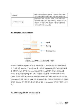 Part 2 APM │437
-Xclassgc
GC발생할 때마다 Class Object를 Collection 대상에 포함,
옵션 사용이 Default이며 반대 옵션은 -Xnoclassgc 이다.
-Xenableexcessivegc
GC수행이 길 경우 Allocation 작업에 OOME를 발생시킨
다. OOME 발생 필요 조건은 최대 Heap 크기만큼 Heap이
확장되어 더 확장 못 하는데 GC의 수행시간이 전체대비
95%넘을 때이다. Default옵션
4.2 Throughput 최적화 Collector
[그림4] Throughput 최적화 Collector의 GC 단계별 동작 방식
기본적으로 Heap 에 Object 할당 작업이 실패하면 GC 가 발생하며 전 과정 모두 Parallel 이
며 전 과정 모두 Suspend 한 상태에서 GC 를 수행한다. Compaction 작업은 AF 가 발생할 때
만 수행한다. Mark 단계에서 Garbage Object 구별, Sweep 단계에서 Mark 된 Object 를
Sweep 후 할당에 실패한 Object 에 대해 다시 할당시도를 한다. 그러나 Free Chunk 보다
Object 가 커서 할당이 불가능하다면(단편화에 의한 AF 발생) Object 할당을 보류한 후 연이어
Compaction 작업을 수행한다. Mark 단계 후 Sweep 단계는 연이어 수행되는데 이는 모든 IBM
JVM 의 Collector 에서 동일하다. 중요한 점은 AF 발생 시 Compaction 단계를 수행한다는 것이
다.
4.2.1 Throughput 최적화 Collector 의 옵션
 