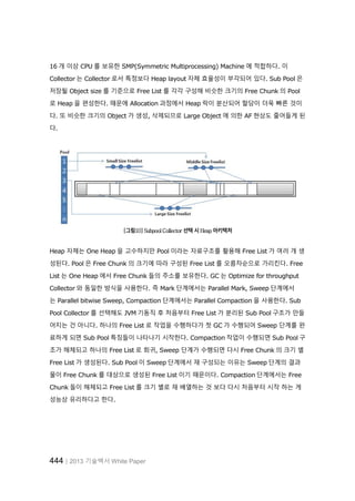 444│2013 기술백서 White Paper
16 개 이상 CPU 를 보유한 SMP(Symmetric Multiprocessing) Machine 에 적합하다. 이
Collector 는 Collector 로서 특정보다 Heap layout 자체 효율성이 부각되어 있다. Sub Pool 은
저장될 Object size 를 기준으로 Free List 를 각각 구성해 비슷한 크기의 Free Chunk 의 Pool
로 Heap 을 편성한다. 때문에 Allocation 과정에서 Heap 락이 분산되어 할당이 더욱 빠른 것이
다. 또 비슷한 크기의 Object 가 생성, 삭제되므로 Large Object 에 의한 AF 현상도 줄어들게 된
다.
[그림10] Subpool Collector 선택 시 Heap 아키텍처
Heap 자체는 One Heap 을 고수하지만 Pool 이라는 자료구조를 활용해 Free List 가 여러 개 생
성된다. Pool 은 Free Chunk 의 크기에 따라 구성된 Free List 를 오름차순으로 가리킨다. Free
List 는 One Heap 에서 Free Chunk 들의 주소를 보유한다. GC 는 Optimize for throughput
Collector 와 동일한 방식을 사용한다. 즉 Mark 단계에서는 Parallel Mark, Sweep 단계에서
는 Parallel bitwise Sweep, Compaction 단계에서는 Parallel Compaction 을 사용한다. Sub
Pool Collector 를 선택해도 JVM 기동직 후 처음부터 Free List 가 분리된 Sub Pool 구조가 만들
어지는 건 아니다. 하나의 Free List 로 작업을 수행하다가 첫 GC 가 수행되어 Sweep 단계를 완
료하게 되면 Sub Pool 특징들이 나타나기 시작한다. Compaction 작업이 수행되면 Sub Pool 구
조가 해체되고 하나의 Free List 로 회귀, Sweep 단계가 수행되면 다시 Free Chunk 의 크기 별
Free List 가 생성된다. Sub Pool 이 Sweep 단계에서 재 구성되는 이유는 Sweep 단계의 결과
물이 Free Chunk 를 대상으로 생성된 Free List 이기 때문이다. Compaction 단계에서는 Free
Chunk 들이 해체되고 Free List 를 크기 별로 재 배열하는 것 보다 다시 처음부터 시작 하는 게
성능상 유리하다고 한다.
 