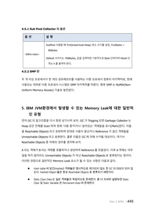 Part 2 APM │445
4.5.1 Sub Pool Collector 의 옵션
옵 션 설 명
-Xtlhs<size>
SubPool 사용할 때 TLH(tread local Heap) 최소 크기를 설정, 512Bytes ~
8kBytes
Default 사이즈는 768Bytes, 값을 입력하면 기본적으로 Byte 단위이며 Kbyte 단
위는 k 를 붙여야 한다.
4.5.2 SMP 란
두 개 이상 프로세서가 한 개의 공유메모리를 사용하는 다중 프로세서 컴퓨터 아키텍처로, 현재
사용되는 대부분 다중 프로세서 시스템은 SMP 아키텍처를 따른다. 향후 SMP 는 NUMA(Non-
Uniform Memory Access) 기술로 발전된다.
5. IBM JVM환경에서 발생할 수 있는 Memory Leak에 대한 일반적
인 유형
먼저 GC 의 알고리즘을 다시 한번 상기시켜 보자. GC 가 Trigging 되면 Garbage Collector 는
Heap 공간 전체를 Scan 하여 현재 '사용 중'이거나 '살아있는' 객체들을 표시(Mark)한다. 이들
을 Reachable Objects 라고 표현하며 반대로 사용이 끝났거나 Reference 가 끊긴 객체들을
Unreachable Objects 라고 표현한다. 물론 이들은 GC 에 의해 수거될 대상이다. 여기서
Reachable Objects 중 아래의 경우를 생각해 보자.
A 라는 객체가 B 라는 객체를 호출하거나 생성하여 Reference 를 만들었다. 이후 A 객체는 아무
일을 하지 않더라도 Unreachable Objects 가 아닌 Reachable Objects 로 분류된다는 점이다.
이러한 관점으로 일반적인 Memory Leak 요소가 될 수 있는 사항은 다음과 같다.
 Hash table 에 담긴(Hashed) 객체들은 명시적으로 제거되지 않는 한 GC 의 대상이 되지 않
는다. Hashed Object 들은 항상 Reachable Objects 로 분류되기 때문이다.
 Static Class Data 는 일반 객체들과 독립적으로 존재한다. 좀 더 자세히 설명하면 Static
Class 및 Static Variable 은 Permanent Area 에 존재한다.
 