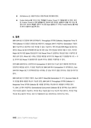 446│2013 기술백서 White Paper
 JNI Reference 는 사용 후 반드시 명시적으로 제거해야 한다.
 Finalize Method 를 가지고 있는 객체들은 Finalizer Thread 가 기동될 때만 GC 된다. 하지
만, Finalizer Thread 는 언제 실행될지도 모르며 또한 한번도 실행되지 않을 수도 있는 특
징이 있다. 따라서 특별한 경우가 아니면 Object 클래스가 가지는 Finalize Method 를 재정
의 하여 사용하지 말도록 한다.
6. 결론
IBM JVM GC 의 장점에 대해 생각해보자. Throughput 최적화 Collector, Response Time 최
적화 Collector 의 장점은 안정된 GC 패턴이다. Hotspot JVM 이 제공하는 Generation 기법이
훨씬 지능적이고 효과적인 것은 부인할 수 없는 사실이다. 특히 튜닝을 통해 Major GC 를 최소
화하고 Minor GC 를 최적화했다면 GC 에 의한 성능 저하 현상을 대부분 피할 수 있다. 하지만
Major GC 에 의한 Spike 현상(갑자기 GC Pause Time 이 급증하는 현상)은 항상 고질적인 문
제로 남아 있다. Minor GC 시에는 안정된 패턴을 보이다가도 Major GC 가 발생할 때 수초 ~ 수
십 초까지 GC Pause 가 발생한다면 성능에 미치는 영향은 치명적일 수 있다.
반면 IBM JVM 에서는 상대적으로 Compaction 의 발생 빈도가 높지 않기 때문에 전반적으로
안정적인 패턴을 보인다. 이 말은 역설적으로 IBM JVM 에서 Compaction 이 최적화되고, Sun
JVM 에서 Major GC 가 최적화되면 둘 사이에는 큰 성능 차이가 없을 것이라는 것을 암시하기도
한다.
IBM JVM GC 의 단점은 이렇다. Sun JVM 이 New/Old Generation 의 크기, Survivor Ratio 등
의 조정을 통해 세밀한 튜닝이 가능한 반면, IBM JVM 의 Throughput 최적화 Collector 나
Response Time 최적화 Collector 를 사용할 경우에는 튜닝에서의 세밀함이 부족한 편이
다. JDK 1.5 에서 제공하는 Generational Concurrent Collector 를 쓸 경우에는 Sun JVM 과
거의 비슷한 설정이 가능하다. 하지만 튜닝 가능한 옵션 수는 비교적 작은 편이다. 하지만 역설
적으로 튜닝 옵션이 적다는 것은 더 자동화되어 있고 편리하다는 의미이기도 하다.
 