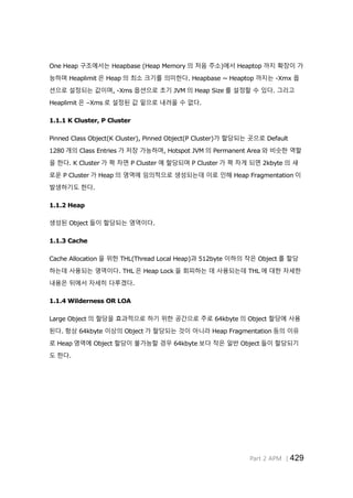 Part 2 APM │429
One Heap 구조에서는 Heapbase (Heap Memory 의 처음 주소)에서 Heaptop 까지 확장이 가
능하며 Heaplimit 은 Heap 의 최소 크기를 의미한다. Heapbase ~ Heaptop 까지는 -Xmx 옵
션으로 설정되는 값이며, -Xms 옵션으로 초기 JVM 의 Heap Size 를 설정할 수 있다. 그리고
Heaplimit 은 –Xms 로 설정된 값 밑으로 내려올 수 없다.
1.1.1 K Cluster, P Cluster
Pinned Class Object(K Cluster), Pinned Object(P Cluster)가 할당되는 곳으로 Default
1280 개의 Class Entries 가 저장 가능하며, Hotspot JVM 의 Permanent Area 와 비슷한 역할
을 한다. K Cluster 가 꽉 차면 P Cluster 에 할당되며 P Cluster 가 꽉 차게 되면 2kbyte 의 새
로운 P Cluster 가 Heap 의 영역에 임의적으로 생성되는데 이로 인해 Heap Fragmentation 이
발생하기도 한다.
1.1.2 Heap
생성된 Object 들이 할당되는 영역이다.
1.1.3 Cache
Cache Allocation 을 위한 THL(Thread Local Heap)과 512byte 이하의 작은 Object 를 할당
하는데 사용되는 영역이다. THL 은 Heap Lock 을 회피하는 데 사용되는데 THL 에 대한 자세한
내용은 뒤에서 자세히 다루겠다.
1.1.4 Wilderness OR LOA
Large Object 의 할당을 효과적으로 하기 위한 공간으로 주로 64kbyte 의 Object 할당에 사용
된다. 항상 64kbyte 이상의 Object 가 할당되는 것이 아니라 Heap Fragmentation 등의 이유
로 Heap 영역에 Object 할당이 불가능할 경우 64kbyte 보다 작은 일반 Object 들이 할당되기
도 한다.
 