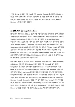 432│2013 기술백서 White Paper
추가로 IBM JVM 은 GC 시 빠른 Mark 를 위해 Allocbits, Mark bits 를 사용한다. Allocbits 는
할당을 표시하는 Bit vector 라고 할 수 있는데 TLH 를 사용할 때 Allocbits 에 기록되는 시점
은 TLH 가 Full 되거나 GC 발생 직전으로 Thread 에게 TLH 할당할 때가 아니다. Allocbits,
Mark bits 는 뒤에서 자세히 다루겠다.
2. IBM JVM Garbage Collection
IBM JVM 의 메모리 구조와 Object 할당에 대한 기본적인 내용을 살펴보았다. 본격적으로 IBM
JVM Garbage Collection 에 대해 이야기해보자. IBM JVM 이 제공하는 Collector 는 기본적으
로 Young/Old Generation 의 구분을 사용하지 않기 때문에 Minor GC(Copy), Major
GC(mark and sweep)와 같은 구분 또한 존재하지 않는다. 대신 Memory 를 정리하는 일련의
과정을 Mark and Sweep + Compaction 으로 구분한다. Mark and Sweep 단계는 ‘1 분기
White Paper : Sun JVM GC 문서’에서 이미 언급한 바 있다. 이른바 Stop the World 작업으로
Application Thread 를 멈춘 상태에서 Alive Object 를 Mark 하고(Dead Object 를 찾고)
Collection 하는 작업을 한다. 그런데 IBM JVM 은 Mark and Sweep 단계를 매우 "가벼운" 작업
으로 간주한다. 비록 이 단계가 Sun JVM 의 Major GC 와 비슷한 속성을 지니고 있지만 Major
GC 에 비해서는 단순한 작업으로 구현되어 있다.
Sun JVM 의 Major GC 와 비슷한 작업은 Compaction 단계에서 발생한다. Mark and Sweep
으로 Memory 정리를 한 후에도 Object 할당에 필요한 여유 Memory 를 찾지 못하면
Compaction, 즉 고비용의 압축작업이 발생한다. Mark and Sweep 작업이 단순히 Dead
Object 를 정리하는 작업인데 반해 Compaction 작업은 흩어진 Free Memory 를 합치는 작업
을 하기 때문에 Mark and Sweep 단계에 비해 많은 시간을 필요로 한다. 다행히 일반적으로
Compaction 작업은 드물게 발생한다. Mark and Sweep 단계를 거쳤음에도 불구하고 Object
할당에 필요한 Memory 를 찾지 못하는 이유는 단편화(Fragmentation)에 있다. IBM JVM 의
Mark and Sweep 은 Compaction 작업을 하지 않기 때문에 Free Memory 가 여기 저기에 흩
어지는 현상이 생기게 된다 가령 1M 의 Free Memory 가 연속되지 않은 10K Chunk 100 개로
흩어져 있다고 가정해보자. 이 경우 비록 총 1M 의 Free Memory 가 존재하지만 20K 의 연속된
Memory 는 할당될 수 없다. 이런 경우에는 Compaction 작업이 추가로 발생하게 된다.
 